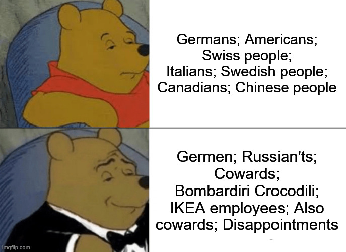 It's crazy how used people are to clearly incorrect things | Germans; Americans; Swiss people; Italians; Swedish people; Canadians; Chinese people; Germen; Russian'ts; Cowards; Bombardiri Crocodili; IKEA employees; Also cowards; Disappointments | image tagged in memes,tuxedo winnie the pooh,funny,funny memes | made w/ Imgflip meme maker