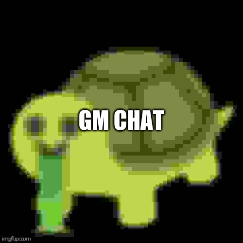 Low Quality Barfing Turtle | GM CHAT | image tagged in low quality barfing turtle | made w/ Imgflip meme maker
