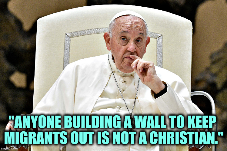 Wanna argue? | "ANYONE BUILDING A WALL TO KEEP 
MIGRANTS OUT IS NOT A CHRISTIAN." | image tagged in pope francis,migrants,trump,wall,trump wall,christian | made w/ Imgflip meme maker