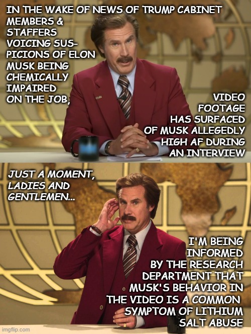 This just in: | IN THE WAKE OF NEWS OF TRUMP CABINET
MEMBERS &
STAFFERS
VOICING SUS-
PICIONS OF ELON
MUSK BEING 
CHEMICALLY
IMPAIRED
ON THE JOB, VIDEO
FOOTAGE
HAS SURFACED
OF MUSK ALLEGEDLY
HIGH AF DURING
AN INTERVIEW; JUST A MOMENT,
LADIES AND
GENTLEMEN... I'M BEING
INFORMED
BY THE RESEARCH
DEPARTMENT THAT
MUSK'S BEHAVIOR IN
THE VIDEO IS A COMMON 
SYMPTOM OF LITHIUM
SALT ABUSE | image tagged in ron burgundy anchorman 2,this just in,too damn high,sad elon,lol | made w/ Imgflip meme maker
