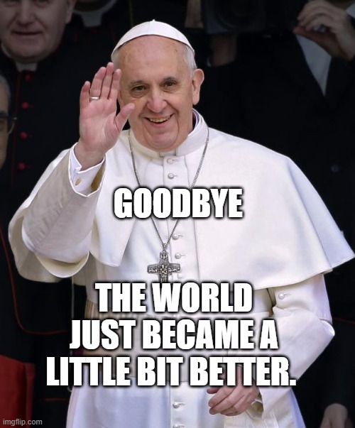 Pope Francis | GOODBYE; THE WORLD JUST BECAME A LITTLE BIT BETTER. | image tagged in pope francis | made w/ Imgflip meme maker