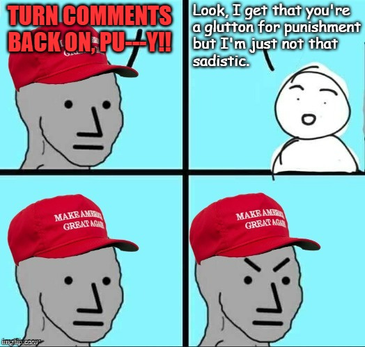 Synopsis | Look, I get that you're
a glutton for punishment
but I'm just not that
sadistic. TURN COMMENTS
BACK ON, PU---Y!! | image tagged in lol,maga,special kind of stupid,masochism,i'm trying to be kind | made w/ Imgflip meme maker