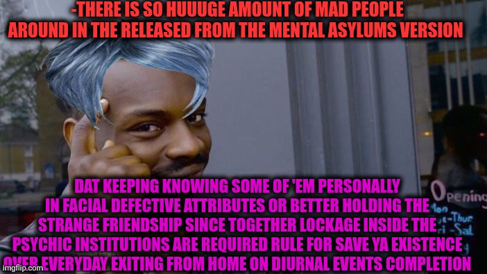 -Keep ya mind how opened vortex! | -THERE IS SO HUUUGE AMOUNT OF MAD PEOPLE AROUND IN THE RELEASED FROM THE MENTAL ASYLUMS VERSION; DAT KEEPING KNOWING SOME OF 'EM PERSONALLY IN FACIAL DEFECTIVE ATTRIBUTES OR BETTER HOLDING THE STRANGE FRIENDSHIP SINCE TOGETHER LOCKAGE INSIDE THE PSYCHIC INSTITUTIONS ARE REQUIRED RULE FOR SAVE YA EXISTENCE OVER EVERYDAY EXITING FROM HOME ON DIURNAL EVENTS COMPLETION | image tagged in memes,roll safe think about it,insane doctor,current objective survive,my little pony friendship is magic,the golden rule | made w/ Imgflip meme maker