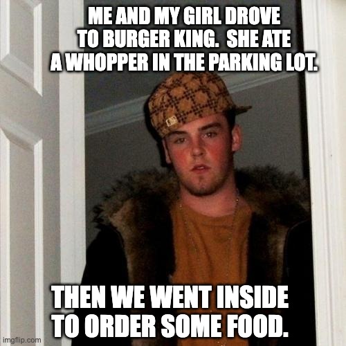 Scumbag Steve Meme | ME AND MY GIRL DROVE TO BURGER KING.  SHE ATE A WHOPPER IN THE PARKING LOT. THEN WE WENT INSIDE TO ORDER SOME FOOD. | image tagged in memes,scumbag steve | made w/ Imgflip meme maker