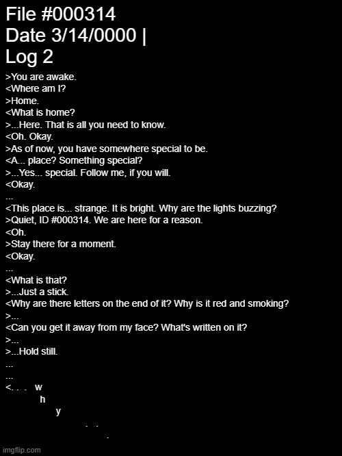 After 1500 years we have loredump #2 @sisyphus_prime | File #000314
Date 3/14/0000 |
Log 2; >You are awake.
<Where am I?
>Home.
<What is home?
>...Here. That is all you need to know.
<Oh. Okay.
>As of now, you have somewhere special to be.
<A... place? Something special?
>...Yes... special. Follow me, if you will.
<Okay.
...
<This place is... strange. It is bright. Why are the lights buzzing?
>Quiet, ID #000314. We are here for a reason.
<Oh.
>Stay there for a moment.
<Okay.
...
<What is that?
>...Just a stick.
<Why are there letters on the end of it? Why is it red and smoking?
>...
<Can you get it away from my face? What's written on it?
>...
>...Hold still.
...
...
<. .  .   w
             h
                   y
                              .   .
                                      . | image tagged in e | made w/ Imgflip meme maker