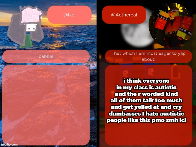 ixel and aethereal shared temp | i think everyone in my class is autistic
and the r worded kind
all of them talk too much and get yelled at and cry
dumbasses I hate austistic people like this pmo smh icl | image tagged in ixel and aethereal shared temp | made w/ Imgflip meme maker