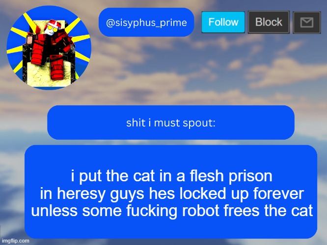 sisyphus_prime temp made by aethereal | i put the cat in a flesh prison in heresy guys hes locked up forever unless some fucking robot frees the cat | image tagged in sisyphus_prime temp made by aethereal | made w/ Imgflip meme maker