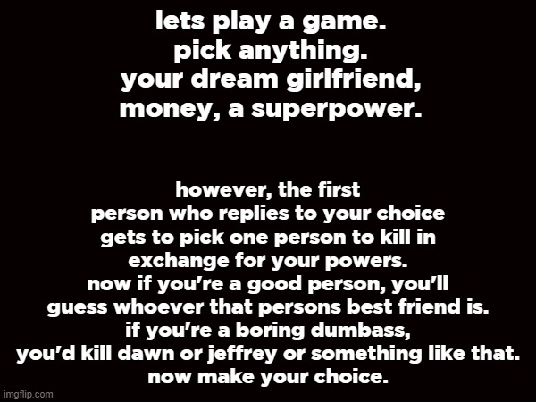 idk idea | however, the first person who replies to your choice gets to pick one person to kill in exchange for your powers.
now if you're a good person, you'll guess whoever that persons best friend is.
if you're a boring dumbass, you'd kill dawn or jeffrey or something like that.
now make your choice. lets play a game.
pick anything.
your dream girlfriend, money, a superpower. | made w/ Imgflip meme maker
