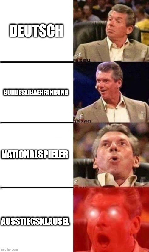 Vince McMahon Reaction w/Glowing Eyes | DEUTSCH; BUNDESLIGAERFAHRUNG; NATIONALSPIELER; AUSSTIEGSKLAUSEL | image tagged in vince mcmahon reaction w/glowing eyes | made w/ Imgflip meme maker