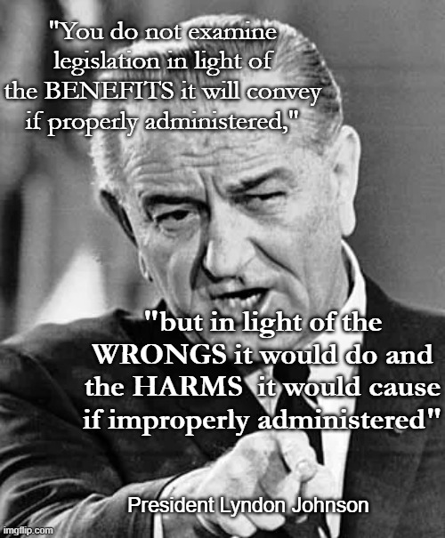 Lyndon B Johnson pointing | "You do not examine legislation in light of the BENEFITS it will convey if properly administered," "but in light of the WRONGS it would do a | image tagged in lyndon b johnson pointing | made w/ Imgflip meme maker