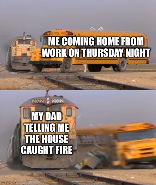 Why does life have to happen? | ME COMING HOME FROM WORK ON THURSDAY NIGHT; MY DAD TELLING ME THE HOUSE CAUGHT FIRE | image tagged in a train hitting a school bus,memes | made w/ Imgflip meme maker