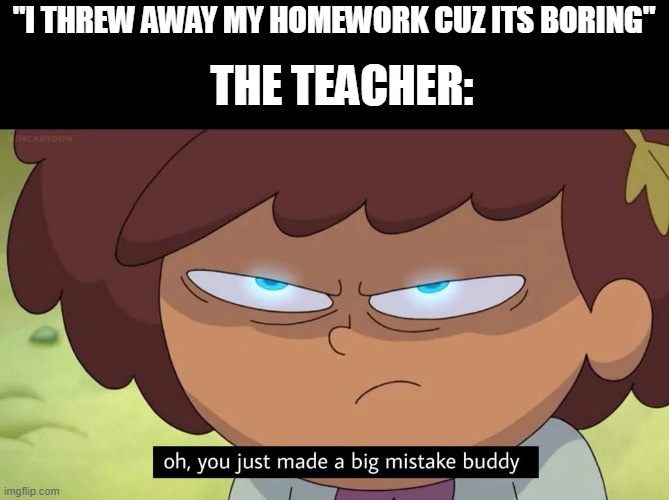 Oh, you just made a big mistake buddy | "I THREW AWAY MY HOMEWORK CUZ ITS BORING"; THE TEACHER: | image tagged in oh you just made a big mistake buddy | made w/ Imgflip meme maker