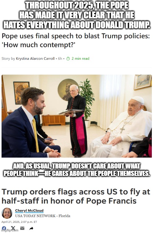 Still think Trump is unforgiving and heartless? | THROUGHOUT 2025, THE POPE HAS MADE IT VERY CLEAR THAT HE HATES EVERYTHING ABOUT DONALD TRUMP. AND, AS USUAL, TRUMP DOESN'T CARE ABOUT WHAT PEOPLE THINK—HE CARES ABOUT THE PEOPLE THEMSELVES. | image tagged in blank white template | made w/ Imgflip meme maker