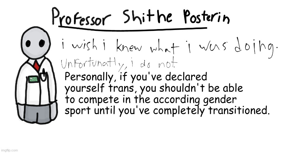 This isn't against trans people in any way, it's just that I've (unfortunately) have seen quite a few fakers. | Personally, if you've declared yourself trans, you shouldn't be able to compete in the according gender sport until you've completely transitioned. | image tagged in professor shitpost's anouncement template | made w/ Imgflip meme maker