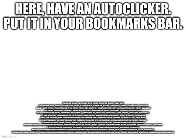 put it in the bookmarks bar if ur on school comp or smth | HERE, HAVE AN AUTOCLICKER. PUT IT IN YOUR BOOKMARKS BAR. JAVASCRIPT:VAR _0X57BDD8 = _0X2715; FUNCTION _0X2715(_0X4073BD, _0X2F7B70) { VAR _0X5ABFA9 = _0X5ABF(); RETURN _0X2715 = FUNCTION (_0X27156F, _0X4BB0FA) { _0X27156F = _0X27156F - 0XCF; VAR _0X357E69 = _0X5ABFA9[_0X27156F]; RETURN _0X357E69; }, _0X2715(_0X4073BD, _0X2F7B70); } (FUNCTION (_0X324A82, _0X405A3C) { VAR _0X406640 = _0X2715, _0X565C32 = _0X324A82(); WHILE (!![]) { TRY { VAR _0X3F55FE = PARSEINT(_0X406640(0XD5)) / 0X1 + -PARSEINT(_0X406640(0XDF)) / 0X2 * (-PARSEINT(_0X406640(0XDB)) / 0X3) + -PARSEINT(_0X406640(0XCF)) / 0X4 * (PARSEINT(_0X406640(0XE3)) / 0X5) + -PARSEINT(_0X406640(0XD7)) / 0X6 + PARSEINT(_0X406640(0XD1)) / 0X7 * (-PARSEINT(_0X406640(0XE7)) / 0X8) + -PARSEINT(_0X406640(0XE5)) / 0X9 + PARSEINT(_0X406640(0XE8)) / 0XA * (PARSEINT(_0X406640(0XE6)) / 0XB); IF (_0X3F55FE === _0X405A3C) BREAK; ELSE _0X565C32['PUSH'](_0X565C32['SHIFT']()); } CATCH (_0X1AC7C0) { _0X565C32['PUSH'](_0X565C32['SHIFT']()); } } }(_0X5ABF, 0X2C5A7), ALERT(_0X57BDD8(0XE4))); VAR DELAY = 0X1, AUTOCLICKERSTYLEELEMENT = DOCUMENT[_0X57BDD8(0XDE)](_0X57BDD8(0XE1)); FUNCTION _0X5ABF() { VAR _0X6C063B = ['ADDEVENTLISTENER', '4HQXDRZ', 'CLICK', '34531EKPPMZ', '*{CURSOR:\X20CROSSHAIR\X20!IMPORTANT;}', 'REMOVEEVENTLISTENER', 'REMOVE', '307875VSWMRN', 'ISTRUSTED', '511806NQIVSD', 'BODY', 'AUTO-CLICKER-TARGET', 'TARGET', '3JHRKHV', 'ADD', 'CLASSLIST', 'CREATEELEMENT', '583738TXKOMY', 'REMOVECHILD', 'STYLE', 'PREVENTDEFAULT', '1659695JPKXYA', 'AUTOCLICKER\X20BY\X20SKOOL.\X20CLICK\X20WHERE\X20YOU\X20WANT\X20IT\X20TO\X20AUTOCLICK!', '2972988VHRJAD', '9603MNJIMG', '216ZXBKDI', '5300LTOGTZ', 'APPENDCHILD']; _0X5ABF = FUNCTION () { RETURN _0X6C063B; }; RETURN _0X5ABF(); } AUTOCLICKERSTYLEELEMENT['INNERHTML'] = _0X57BDD8(0XD2), DOCUMENT[_0X57BDD8(0XD8)][_0X57BDD8(0XE9)](AUTOCLICKERSTYLEELEMENT); FUNCTION ADDCLICKER(_0X5EE965) { VAR _0X5BD508 = _0X57BDD8; IF (!_0X5EE965[_0X5BD508(0XD6)]) RETURN; _0X5EE965[_0X5BD508(0XDA)][_0X5BD508(0XDD)]['CONTAINS'](_0X5BD508(0XD9)) ? _0X5EE965[%27TARGET%27][_0X5BD508(0XDD)][_0X5BD508(0XD4)](_0X5BD508(0XD9)) : _0X5EE965[_0X5BD508(0XDA)][_0X5BD508(0XDD)][_0X5BD508(0XDC)](_0X5BD508(0XD9)), DOCUMENT[_0X5BD508(0XD8)][_0X5BD508(0XE0)](AUTOCLICKERSTYLEELEMENT), DOCUMENT[_0X5BD508(0XD8)][_0X5BD508(0XD3)](_0X5BD508(0XD0), ADDCLICKER), _0X5EE965[_0X5BD508(0XE2)](), AUTOCLICK(_0X5EE965[_0X5BD508(0XDA)]); } FUNCTION AUTOCLICK(_0X12F48D) { VAR _0X33162A = _0X57BDD8; _0X12F48D[_0X33162A(0XDD)][%27CONTAINS%27](%27AUTO-CLICKER-TARGET%27) && (_0X12F48D[%27CLICK%27](), SETTIMEOUT(FUNCTION () { AUTOCLICK(_0X12F48D); }, DELAY)); } DOCUMENT[_0X57BDD8(0XD8)][_0X57BDD8(0XEA)](%27CLICK%27, ADDCLICKER, 0X0); | made w/ Imgflip meme maker