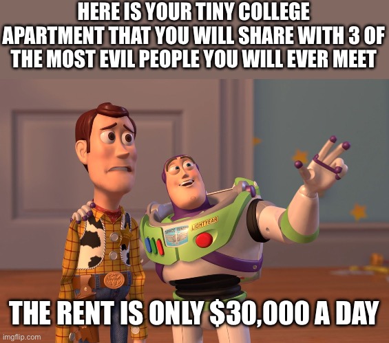 College be like | HERE IS YOUR TINY COLLEGE APARTMENT THAT YOU WILL SHARE WITH 3 OF THE MOST EVIL PEOPLE YOU WILL EVER MEET; THE RENT IS ONLY $30,000 A DAY | image tagged in memes,x x everywhere | made w/ Imgflip meme maker