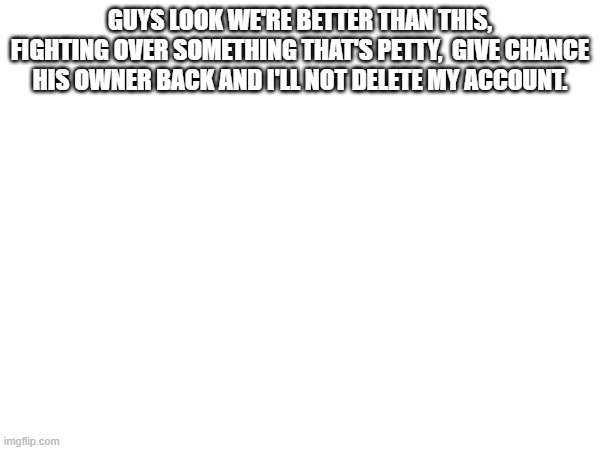 GUYS LOOK WE'RE BETTER THAN THIS, FIGHTING OVER SOMETHING THAT'S PETTY,  GIVE CHANCE HIS OWNER BACK AND I'LL NOT DELETE MY ACCOUNT. | made w/ Imgflip meme maker
