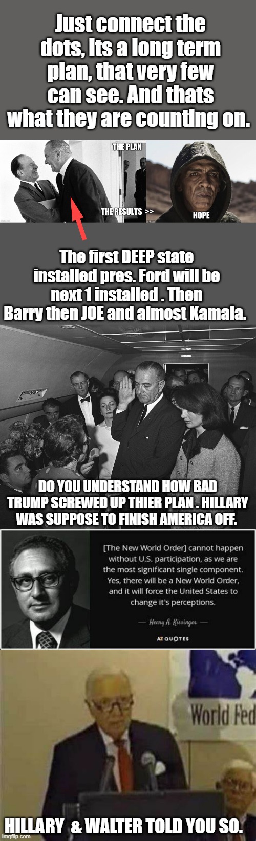 Turn up the music watch the movie, go back to sleep, everything is just fine. | Just connect the dots, its a long term plan, that very few can see. And thats what they are counting on. The first DEEP state installed pres. Ford will be next 1 installed . Then Barry then JOE and almost Kamala. DO YOU UNDERSTAND HOW BAD TRUMP SCREWED UP THIER PLAN . HILLARY WAS SUPPOSE TO FINISH AMERICA OFF. HILLARY  & WALTER TOLD YOU SO. | made w/ Imgflip meme maker