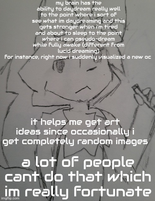 the guy 1 | my brain has the ability to daydream really well to the point where i sort of see what im daydreaming and this gets stronger when i'm tired and about to sleep to the point where i can pseudo-dream while fully awake (different from lucid dreaming)
for instance, right now i suddenly visualized a new oc; it helps me get art ideas since occasionally i get completely random images; a lot of people cant do that which im really fortunate | image tagged in the guy 1 | made w/ Imgflip meme maker
