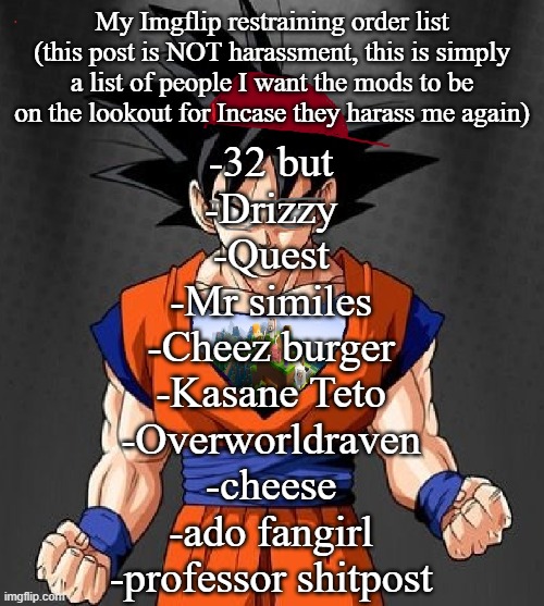 My Dragonball OC | My Imgflip restraining order list (this post is NOT harassment, this is simply a list of people I want the mods to be on the lookout for Incase they harass me again); -32 but
-Drizzy
-Quest
-Mr similes
-Cheez burger
-Kasane Teto
-Overworldraven
-cheese
-ado fangirl
-professor shitpost | image tagged in my dragonball oc | made w/ Imgflip meme maker