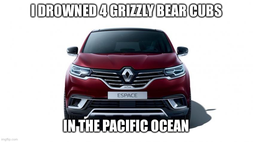 Renault Espace | I DROWNED 4 GRIZZLY BEAR CUBS; IN THE PACIFIC OCEAN | image tagged in craziness_all_the_way,cars | made w/ Imgflip meme maker