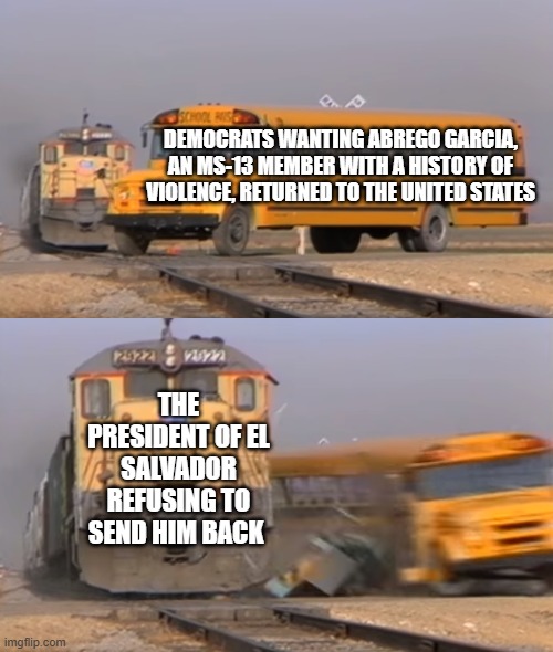 A train hitting a school bus | DEMOCRATS WANTING ABREGO GARCIA, AN MS-13 MEMBER WITH A HISTORY OF VIOLENCE, RETURNED TO THE UNITED STATES; THE PRESIDENT OF EL SALVADOR REFUSING TO SEND HIM BACK | image tagged in a train hitting a school bus | made w/ Imgflip meme maker