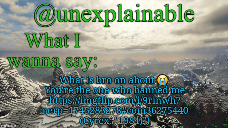 What I have to say: | What is bro on about 😭 
You're the one who banned me
https://imgflip.com/i/9rinwh?
nerp=1745283278#com36275440
(Cyrex: "1984)") | image tagged in what i have to say | made w/ Imgflip meme maker