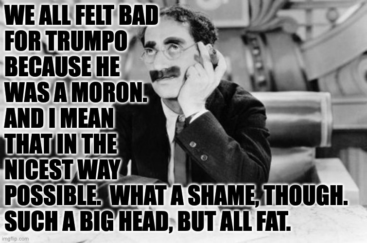 Groucho Marx | WE ALL FELT BAD
FOR TRUMPO
BECAUSE HE
WAS A MORON.
AND I MEAN
THAT IN THE
NICEST WAY
POSSIBLE.  WHAT A SHAME, THOUGH.
SUCH A BIG HEAD, BUT A | image tagged in groucho marx | made w/ Imgflip meme maker