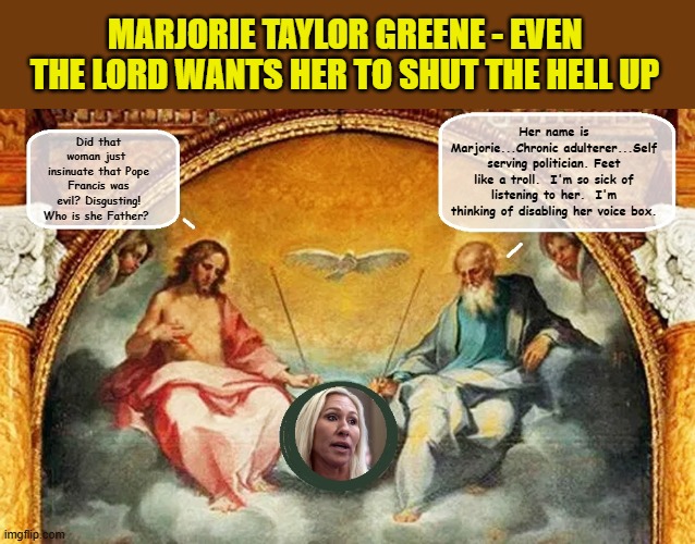 Neanderthalic Knuckle Dragger and Republican Rep, Marjorie Taylor Greene Attacks The Late Pope | MARJORIE TAYLOR GREENE - EVEN THE LORD WANTS HER TO SHUT THE HELL UP; Her name is Marjorie...Chronic adulterer...Self serving politician. Feet like a troll.  I'm so sick of listening to her.  I'm thinking of disabling her voice box. Did that woman just  insinuate that Pope Francis was
evil? Disgusting! Who is she Father? | made w/ Imgflip meme maker
