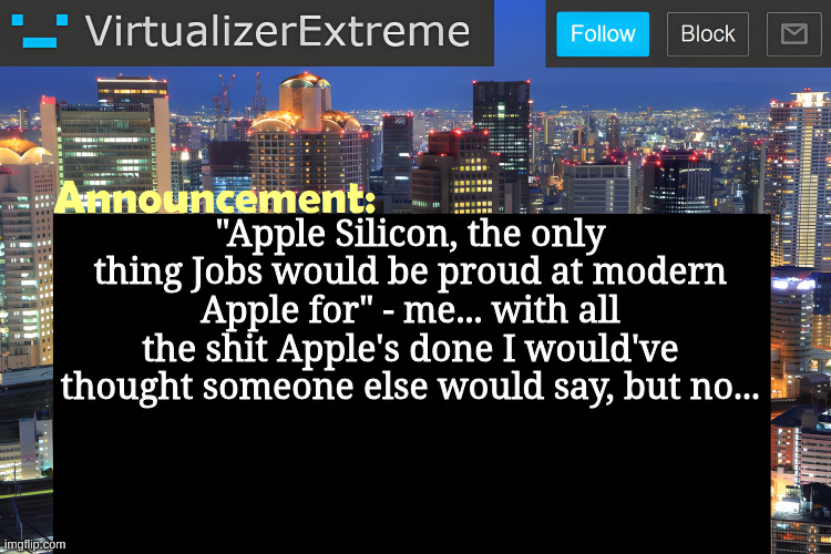 They've been lacking innovation ever since he died... except apple silicon, that's the ONE thing Cook did right. | "Apple Silicon, the only thing Jobs would be proud at modern Apple for" - me... with all the shit Apple's done I would've thought someone else would say, but no... | image tagged in virtualizer announcement temp remastered | made w/ Imgflip meme maker
