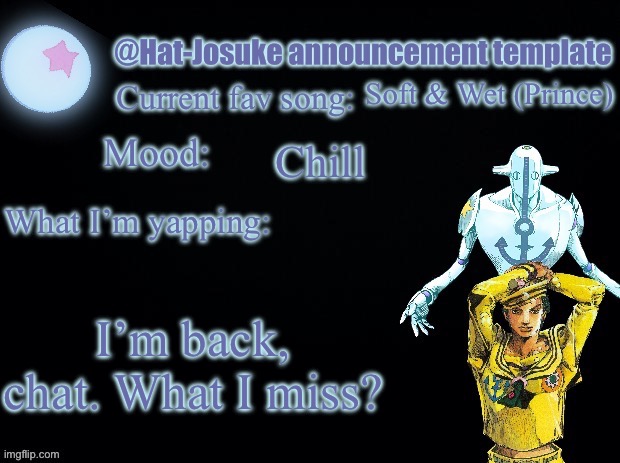 :3 | Soft & Wet (Prince); Chill; I’m back, chat. What I miss? | image tagged in hat-josuke announcement template | made w/ Imgflip meme maker