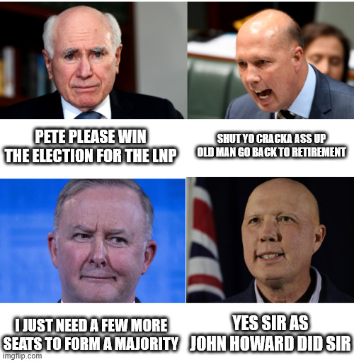 Peter Dutton only takes orders from Albo | PETE PLEASE WIN THE ELECTION FOR THE LNP; SHUT YO CRACKA ASS UP OLD MAN GO BACK TO RETIREMENT; YES SIR AS JOHN HOWARD DID SIR; I JUST NEED A FEW MORE SEATS TO FORM A MAJORITY | image tagged in peter dutton only takes orders from albo | made w/ Imgflip meme maker