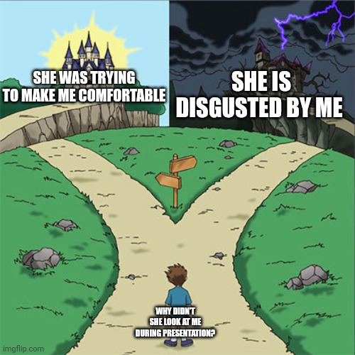Two Paths | SHE WAS TRYING TO MAKE ME COMFORTABLE; SHE IS DISGUSTED BY ME; WHY DIDN'T SHE LOOK AT ME DURING PRESENTATION? | image tagged in two paths | made w/ Imgflip meme maker