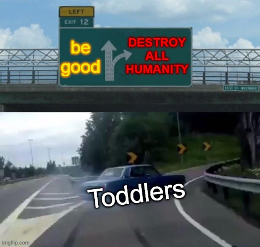 Left Exit 12 Off Ramp | DESTROY ALL HUMANITY; be good; Toddlers | image tagged in memes,left exit 12 off ramp | made w/ Imgflip meme maker