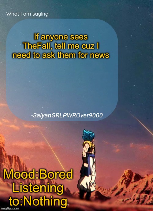 SayianGRLPWROver9000's NEW Announcement page | If anyone sees TheFall, tell me cuz I need to ask them for news; Mood:Bored
Listening to:Nothing | image tagged in sayiangrlpwrover9000's new announcement page | made w/ Imgflip meme maker