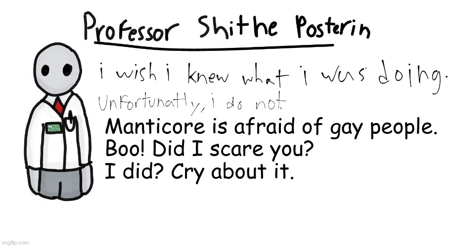 @manticore | Manticore is afraid of gay people.
Boo! Did I scare you?
I did? Cry about it. | image tagged in professor shitpost's anouncement template | made w/ Imgflip meme maker