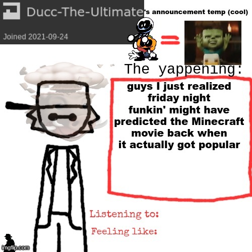 Ducc-The-Ultimate's announcement temp (cool) | guys I just realized
friday night funkin' might have predicted the Minecraft movie back when it actually got popular | image tagged in ducc-the-ultimate's announcement temp cool | made w/ Imgflip meme maker