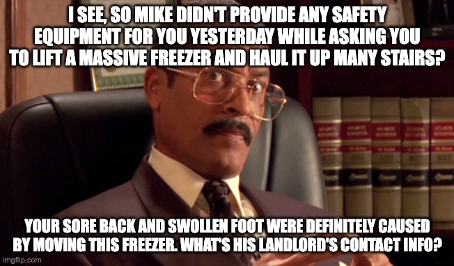 Jackie chiles | I SEE, SO MIKE DIDN'T PROVIDE ANY SAFETY EQUIPMENT FOR YOU YESTERDAY WHILE ASKING YOU TO LIFT A MASSIVE FREEZER AND HAUL IT UP MANY STAIRS? YOUR SORE BACK AND SWOLLEN FOOT WERE DEFINITELY CAUSED BY MOVING THIS FREEZER. WHAT'S HIS LANDLORD'S CONTACT INFO? | image tagged in jackie chiles | made w/ Imgflip meme maker