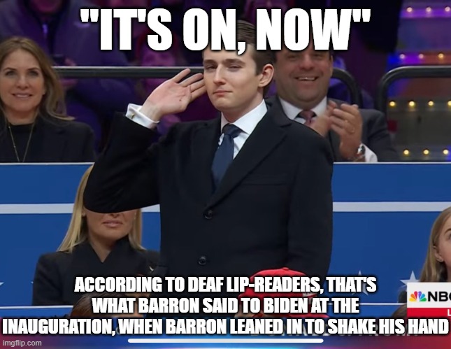 Barron Trump with hand to ear | "IT'S ON, NOW" ACCORDING TO DEAF LIP-READERS, THAT'S WHAT BARRON SAID TO BIDEN AT THE INAUGURATION, WHEN BARRON LEANED IN TO SHAKE HIS HAND | image tagged in barron trump with hand to ear | made w/ Imgflip meme maker