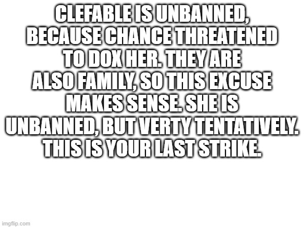 CLEFABLE IS UNBANNED, BECAUSE CHANCE THREATENED TO DOX HER. THEY ARE ALSO FAMILY, SO THIS EXCUSE MAKES SENSE. SHE IS UNBANNED, BUT VERTY TENTATIVELY. THIS IS YOUR LAST STRIKE. | made w/ Imgflip meme maker