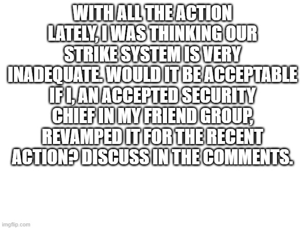 Security concerns | WITH ALL THE ACTION LATELY, I WAS THINKING OUR STRIKE SYSTEM IS VERY INADEQUATE. WOULD IT BE ACCEPTABLE IF I, AN ACCEPTED SECURITY CHIEF IN MY FRIEND GROUP, REVAMPED IT FOR THE RECENT ACTION? DISCUSS IN THE COMMENTS. | made w/ Imgflip meme maker