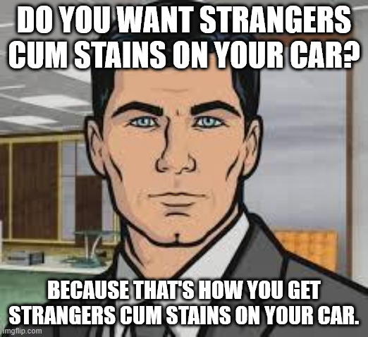 Do you want ants archer | DO YOU WANT STRANGERS CUM STAINS ON YOUR CAR? BECAUSE THAT'S HOW YOU GET STRANGERS CUM STAINS ON YOUR CAR. | image tagged in do you want ants archer | made w/ Imgflip meme maker