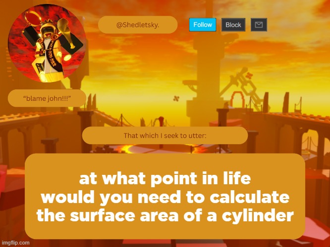 shedletsky's template | at what point in life would you need to calculate the surface area of a cylinder | image tagged in shedletsky's template | made w/ Imgflip meme maker