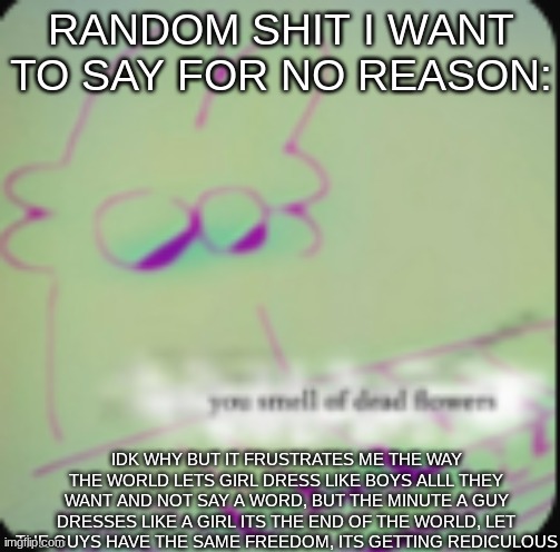 anyone agree? its okay if you don't everyone has their own opnions, but be nice about it | RANDOM SHIT I WANT TO SAY FOR NO REASON:; IDK WHY BUT IT FRUSTRATES ME THE WAY THE WORLD LETS GIRL DRESS LIKE BOYS ALLL THEY WANT AND NOT SAY A WORD, BUT THE MINUTE A GUY DRESSES LIKE A GIRL ITS THE END OF THE WORLD, LET THE GUYS HAVE THE SAME FREEDOM, ITS GETTING REDICULOUS | image tagged in alt ig | made w/ Imgflip meme maker