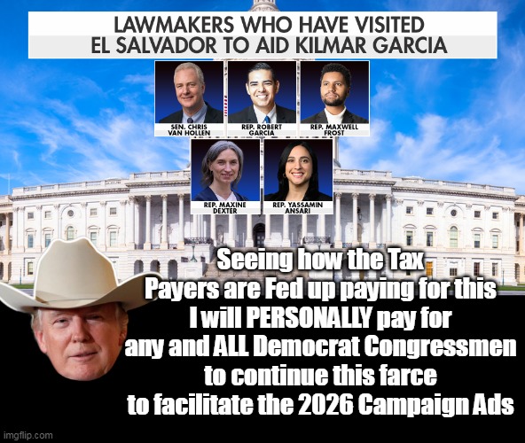 He didn't win the WH 3 times, by NOT knowing what works | Seeing how the Tax Payers are Fed up paying for this
I will PERSONALLY pay for any and ALL Democrat Congressmen to continue this farce to facilitate the 2026 Campaign Ads | image tagged in trump personally pay for el salvador trips meme | made w/ Imgflip meme maker