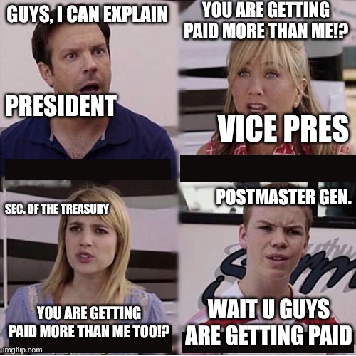 You guys are getting paid template | YOU ARE GETTING PAID MORE THAN ME!? GUYS, I CAN EXPLAIN; PRESIDENT; VICE PRES; POSTMASTER GEN. SEC. OF THE TREASURY; WAIT U GUYS ARE GETTING PAID; YOU ARE GETTING PAID MORE THAN ME TOO!? | image tagged in you guys are getting paid template | made w/ Imgflip meme maker