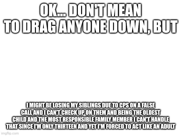 OK... DON'T MEAN TO DRAG ANYONE DOWN, BUT; I MIGHT BE LOSING MY SIBLINGS DUE TO CPS ON A FALSE CALL AND I CAN'T CHECK UP ON THEM AND BEING THE OLDEST CHILD AND THE MOST RESPONSIBLE FAMILY MEMBER I CAN'T HANDLE THAT SINCE I'M ONLY THIRTEEN AND YET I'M FORCED TO ACT LIKE AN ADULT | made w/ Imgflip meme maker