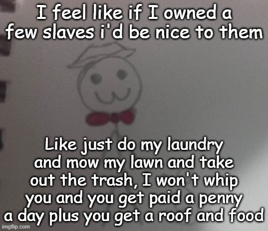 I wish we could still own them | I feel like if I owned a few slaves i'd be nice to them; Like just do my laundry and mow my lawn and take out the trash, I won't whip you and you get paid a penny a day plus you get a roof and food | image tagged in 3 stickman | made w/ Imgflip meme maker