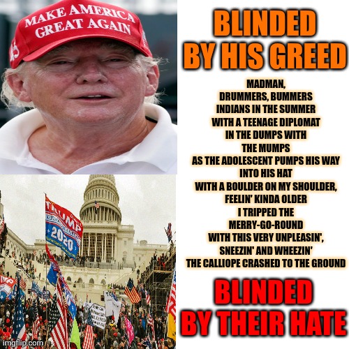 Blinded By His Greed | MADMAN, DRUMMERS, BUMMERS
INDIANS IN THE SUMMER WITH A TEENAGE DIPLOMAT
IN THE DUMPS WITH THE MUMPS
AS THE ADOLESCENT PUMPS HIS WAY INTO HIS HAT
WITH A BOULDER ON MY SHOULDER, FEELIN' KINDA OLDER
I TRIPPED THE MERRY-GO-ROUND
WITH THIS VERY UNPLEASIN', SNEEZIN' AND WHEEZIN'
THE CALLIOPE CRASHED TO THE GROUND; BLINDED BY HIS GREED; BLINDED BY THEIR HATE | image tagged in memes,drake hotline bling,donald trump is a convicted rapist,trump is an asshole,greedy,maga | made w/ Imgflip meme maker