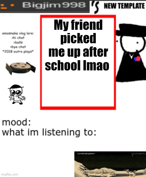 bigjim998s NEW AND IMPROVED TEMPLATE | My friend picked me up after school lmao | image tagged in bigjim998s new and improved template | made w/ Imgflip meme maker